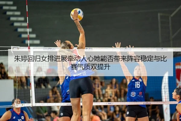 朱婷回归女排进展牵动人心她能否带来阵容稳定与比赛气质双提升
